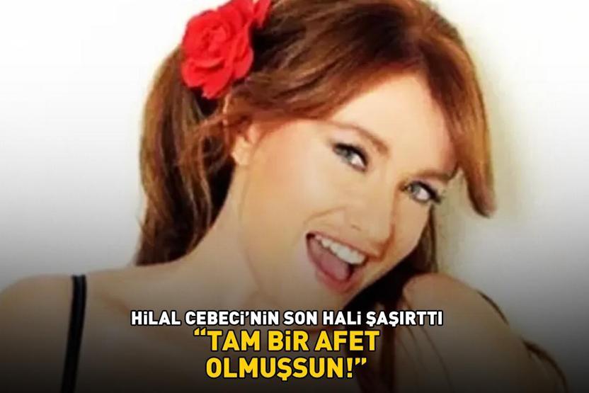 Hilal Cebecinin son hali şaşırttı ‘TAM BİR AFET OLMUŞSUN’