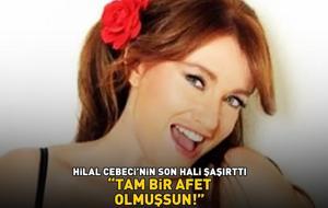Hilal Cebeci'nin son hali şaşırttı! ‘TAM BİR AFET OLMUŞSUN’